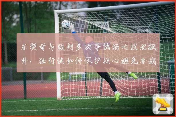 东契奇与裁判多次争执场均技犯飙升，独行侠如何保护核心避免非战斗减员？