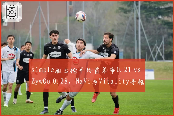 s1mple狙击枪平均首杀率0.21 vs ZywOo 0.28,NaVi与Vitality手枪局博弈成关键