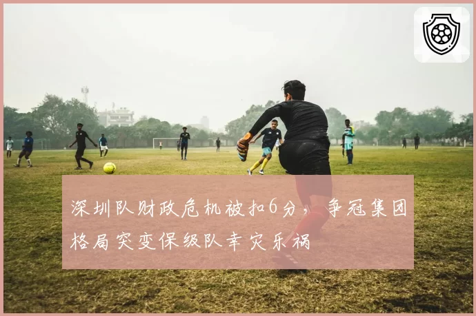 深圳队财政危机被扣6分，争冠集团格局突变保级队幸灾乐祸