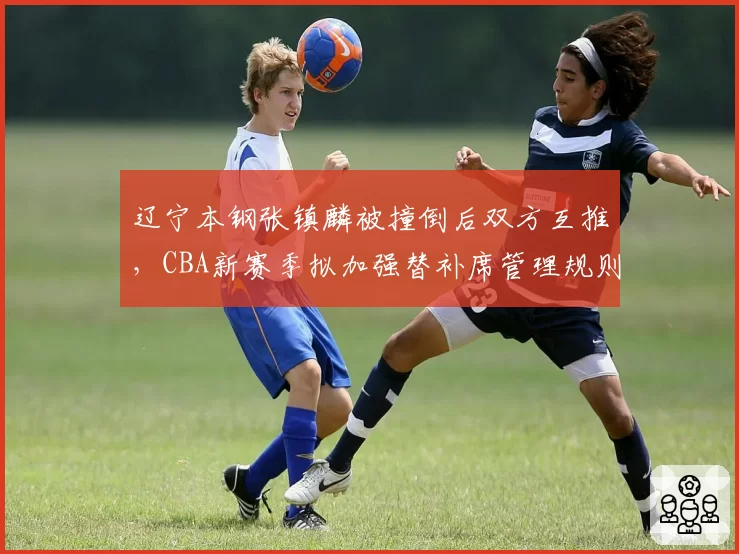 辽宁本钢张镇麟被撞倒后双方互推,CBA新赛季拟加强替补席管理规则