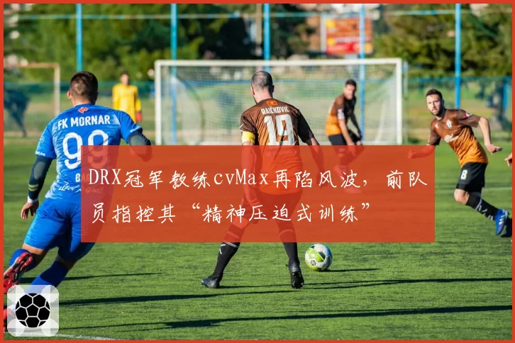 DRX冠军教练cvMax再陷风波，前队员指控其“精神压迫式训练”