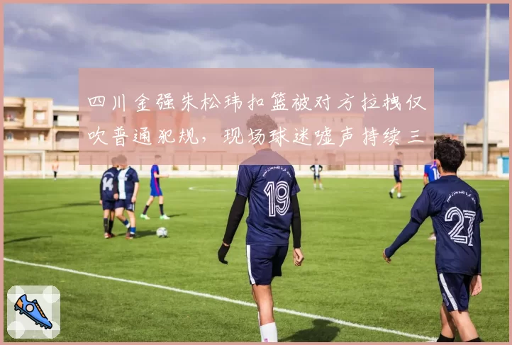四川金强朱松玮扣篮被对方拉拽仅吹普通犯规，现场球迷嘘声持续三分钟
