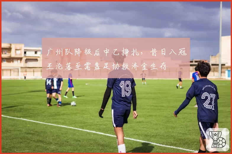 广州队降级后中乙挣扎,昔日八冠王沦落至需靠足协救济金生存
