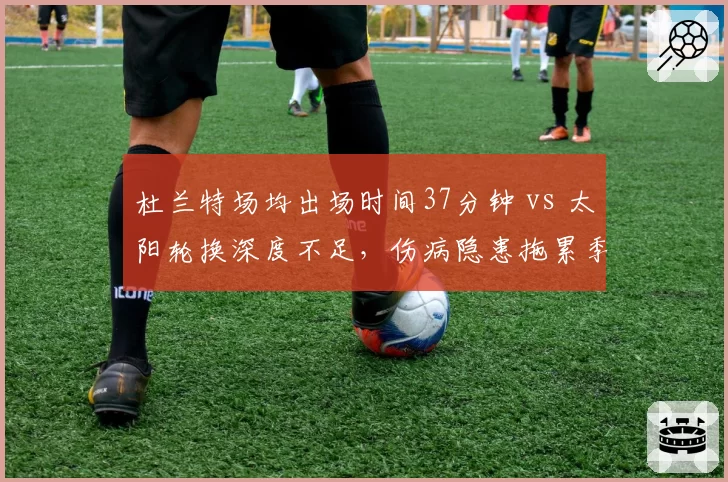 杜兰特场均出场时间37分钟 vs 太阳轮换深度不足,伤病隐患拖累季后赛