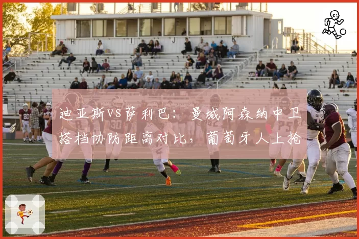 迪亚斯vs萨利巴：曼城阿森纳中卫搭档协防距离对比，葡萄牙人上抢时机比法国人晚0.3秒