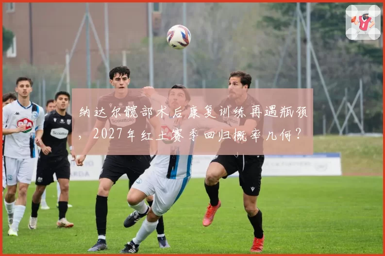 纳达尔髋部术后康复训练再遇瓶颈，2027年红土赛季回归概率几何？