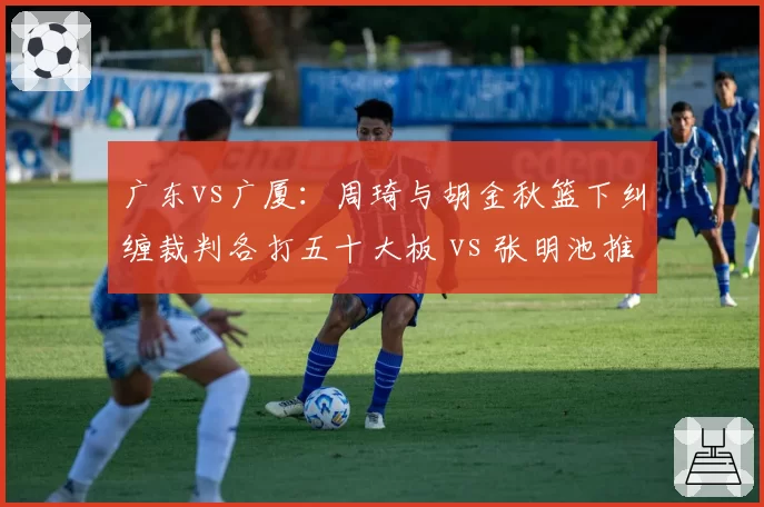 广东vs广厦：周琦与胡金秋篮下纠缠裁判各打五十大板 vs 张明池推进动作被吹违体