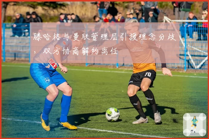 滕哈格与曼联管理层引援理念分歧，双方协商解约离任