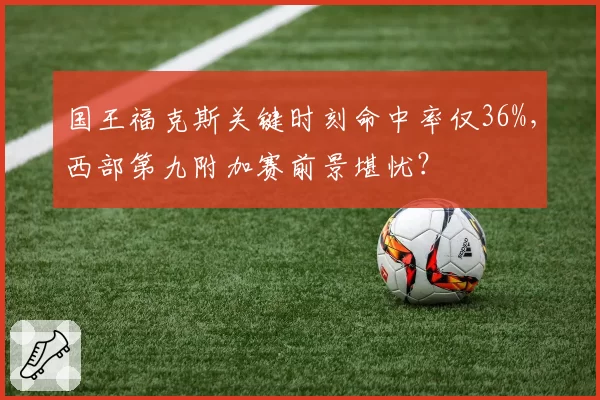 国王福克斯关键时刻命中率仅36%，西部第九附加赛前景堪忧？