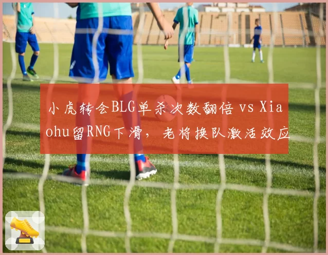 小虎转会BLG单杀次数翻倍 vs Xiaohu留RNG下滑，老将换队激活效应
