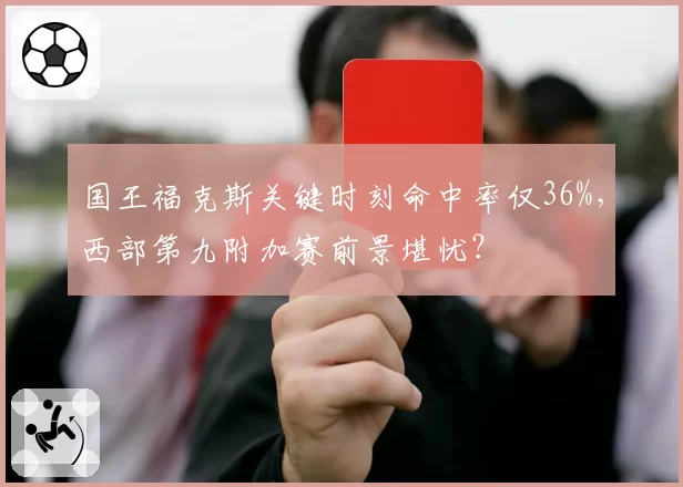 国王福克斯关键时刻命中率仅36%，西部第九附加赛前景堪忧？