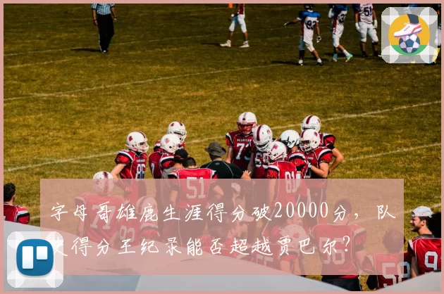 字母哥雄鹿生涯得分破20000分，队史得分王纪录能否超越贾巴尔？