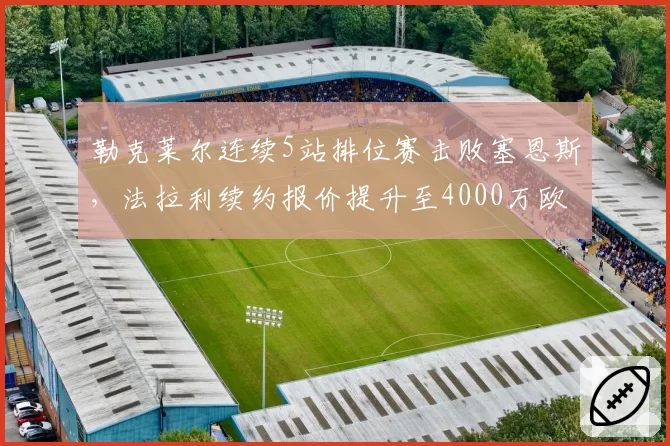 勒克莱尔连续5站排位赛击败塞恩斯，法拉利续约报价提升至4000万欧