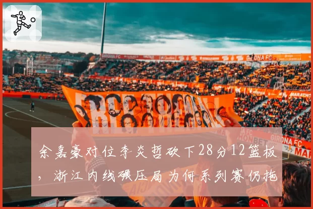 余嘉豪对位李炎哲砍下28分12篮板，浙江内线碾压局为何系列赛仍拖入抢七？