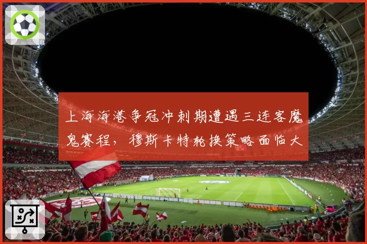 上海海港争冠冲刺期遭遇三连客魔鬼赛程，穆斯卡特轮换策略面临大考