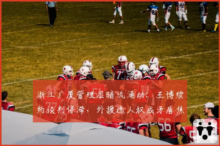 浙江广厦管理层暗流涌动：王博续约谈判停滞，外援选人权成矛盾焦点