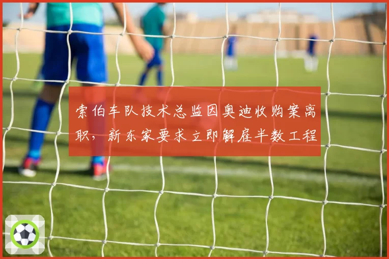 索伯车队技术总监因奥迪收购案离职，新东家要求立即解雇半数工程师