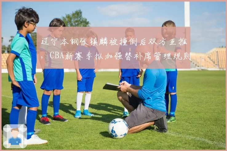 辽宁本钢张镇麟被撞倒后双方互推,CBA新赛季拟加强替补席管理规则