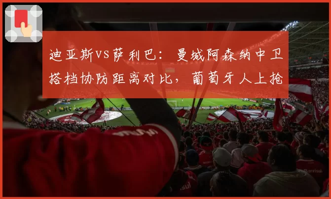 迪亚斯vs萨利巴:曼城阿森纳中卫搭档协防距离对比,葡萄牙人上抢时机比法国人晚0.3秒