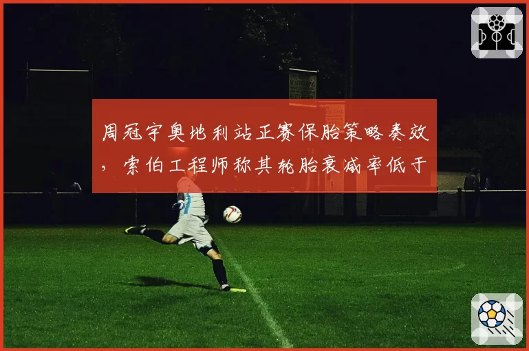 周冠宇奥地利站正赛保胎策略奏效，索伯工程师称其轮胎衰减率低于队友