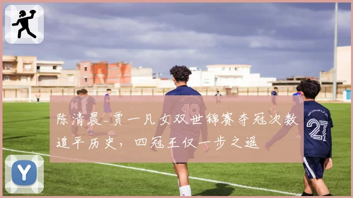 陈清晨_贾一凡女双世锦赛夺冠次数追平历史，四冠王仅一步之遥
