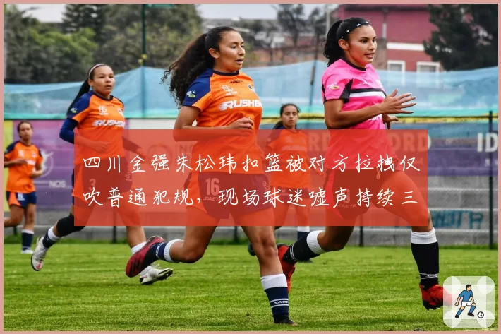 四川金强朱松玮扣篮被对方拉拽仅吹普通犯规，现场球迷嘘声持续三分钟