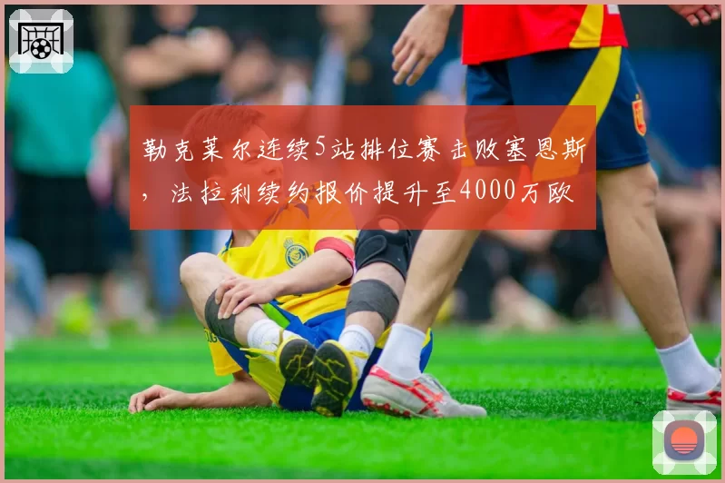 勒克莱尔连续5站排位赛击败塞恩斯，法拉利续约报价提升至4000万欧