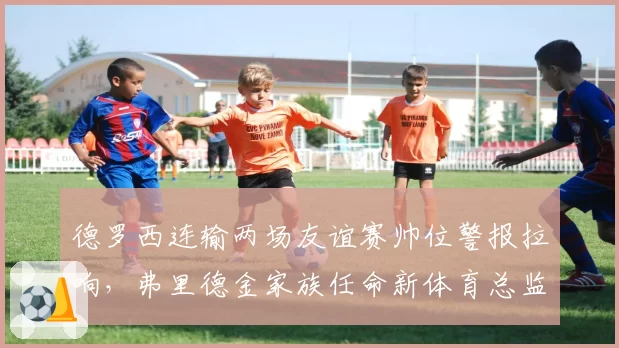 德罗西连输两场友谊赛帅位警报拉响，弗里德金家族任命新体育总监分权意图明显