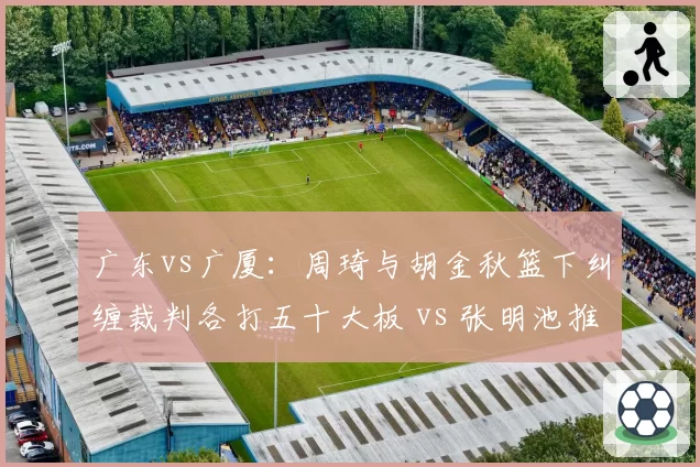 广东vs广厦：周琦与胡金秋篮下纠缠裁判各打五十大板 vs 张明池推进动作被吹违体