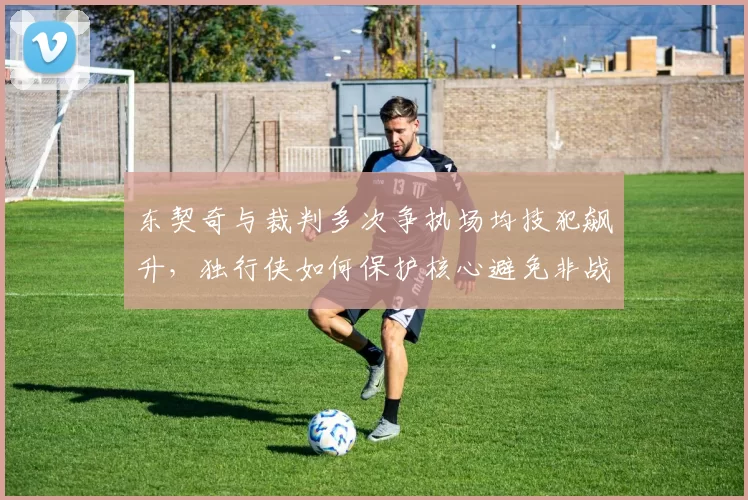 东契奇与裁判多次争执场均技犯飙升,独行侠如何保护核心避免非战斗减员?