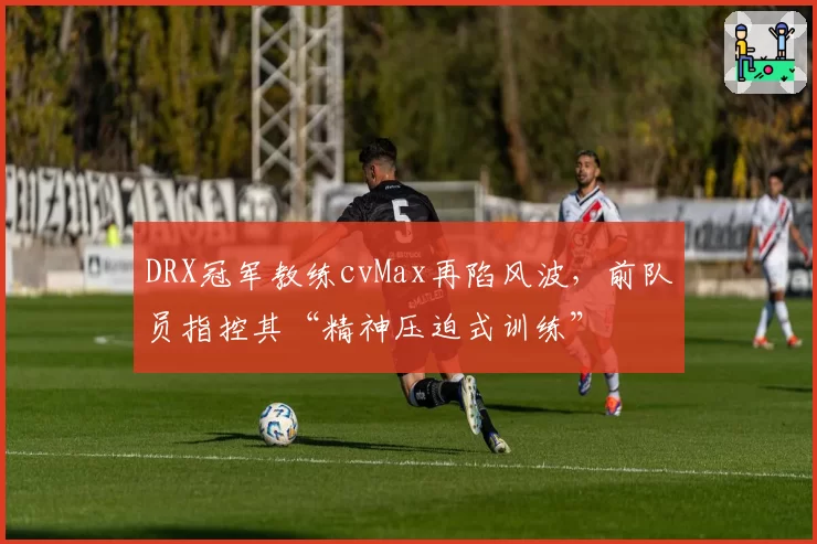 DRX冠军教练cvMax再陷风波，前队员指控其“精神压迫式训练”