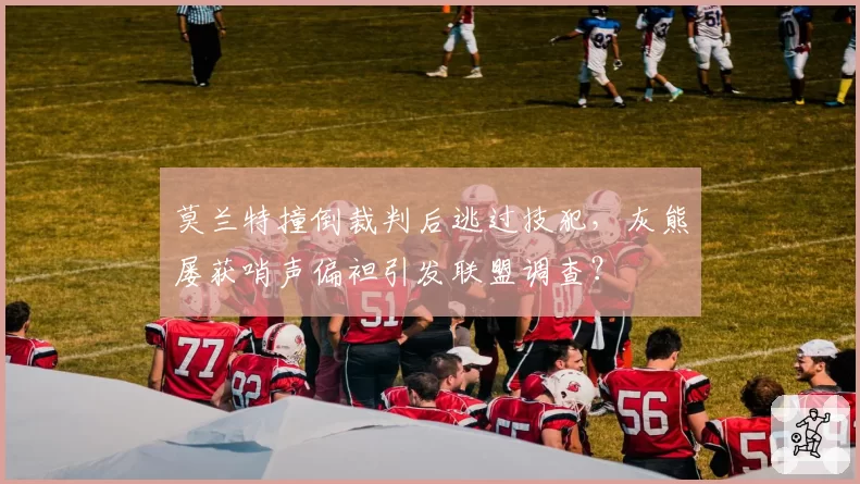 莫兰特撞倒裁判后逃过技犯，灰熊屡获哨声偏袒引发联盟调查？