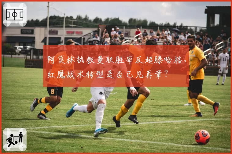 阿莫林执教曼联胜率反超滕哈格,红魔战术转型是否已见真章?