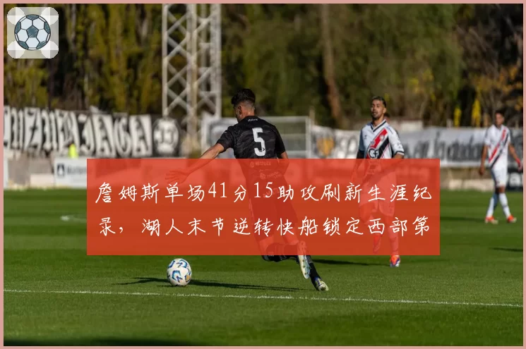 詹姆斯单场41分15助攻刷新生涯纪录，湖人末节逆转快船锁定西部第三__br_