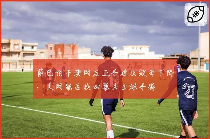 萨巴伦卡澳网后正手进攻效率下降，美网能否找回暴力击球手感