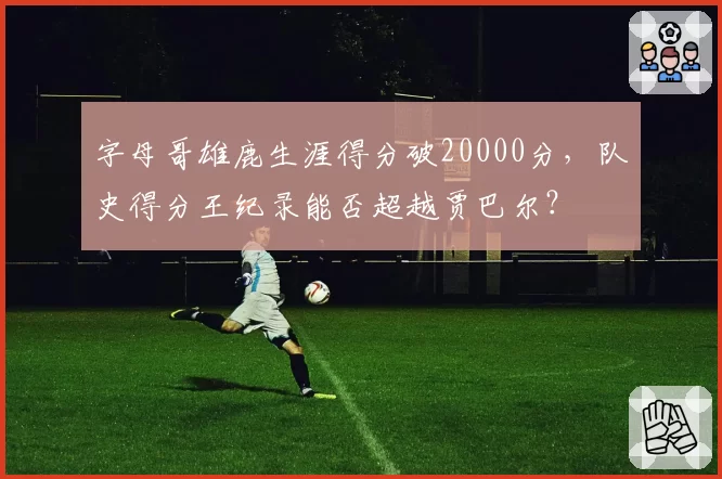 字母哥雄鹿生涯得分破20000分，队史得分王纪录能否超越贾巴尔？