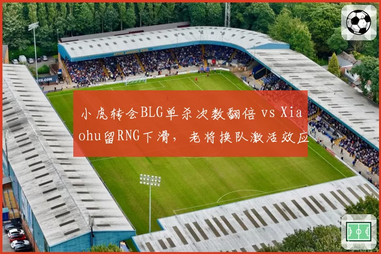 小虎转会BLG单杀次数翻倍 vs Xiaohu留RNG下滑,老将换队激活效应