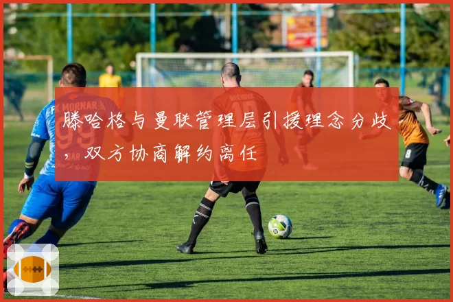 滕哈格与曼联管理层引援理念分歧，双方协商解约离任